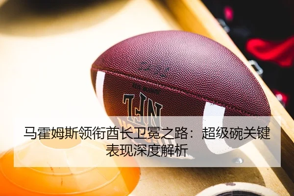 马霍姆斯领衔酋长卫冕之路：超级碗关键表现深度解析