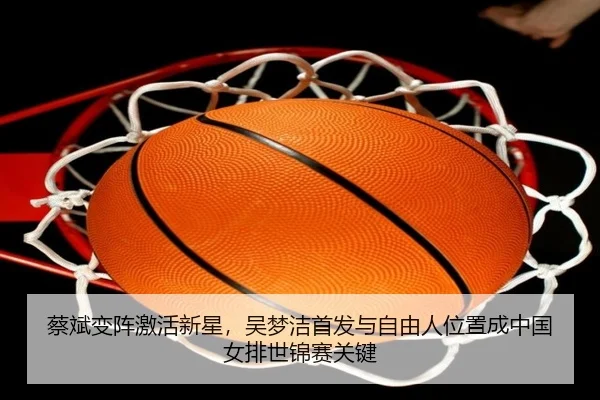 蔡斌变阵激活新星，吴梦洁首发与自由人位置成中国女排世锦赛关键