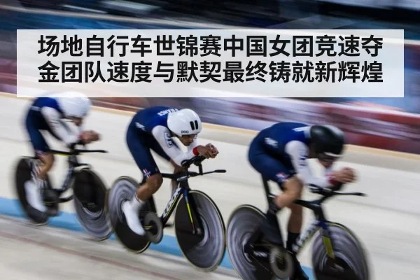场地自行车世锦赛中国女团竞速夺金团队速度与默契最终铸就新辉煌